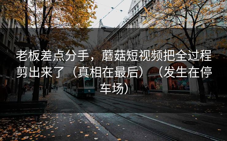 老板差点分手，蘑菇短视频把全过程剪出来了（真相在最后）（发生在停车场）