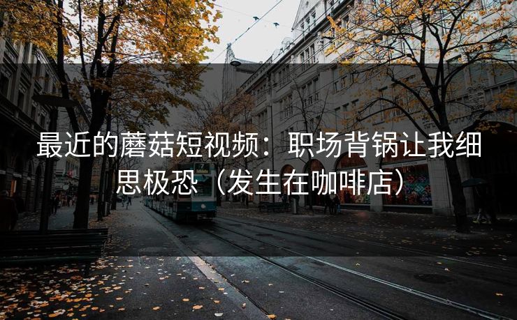 最近的蘑菇短视频：职场背锅让我细思极恐（发生在咖啡店）