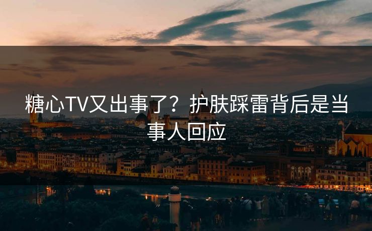 糖心TV又出事了？护肤踩雷背后是当事人回应