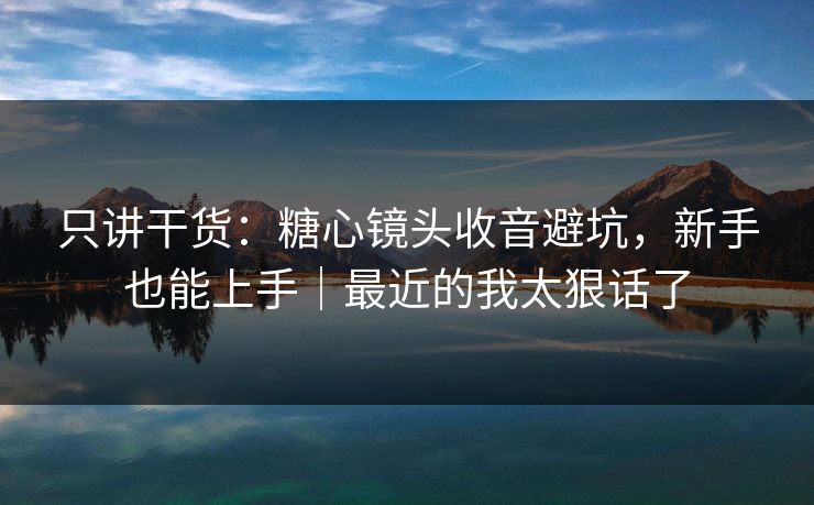 只讲干货:糖心镜头收音避坑,新手也能上手|最近的我太狠话了 只讲干货:糖心镜头收音避坑,新手也能上手|最近的我太狠话了