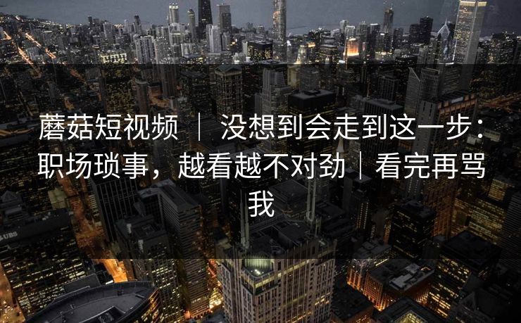 蘑菇短视频 | 没想到会走到这一步:职场琐事,越看越不对劲|看完再骂我 蘑菇短视频 | 没想到会走到这一步:职场琐事,越看越不对劲|看完再骂我