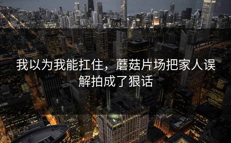 我以为我能扛住,蘑菇片场把家人误解拍成了狠话 我以为我能扛住,蘑菇片场把家人误解拍成了狠话