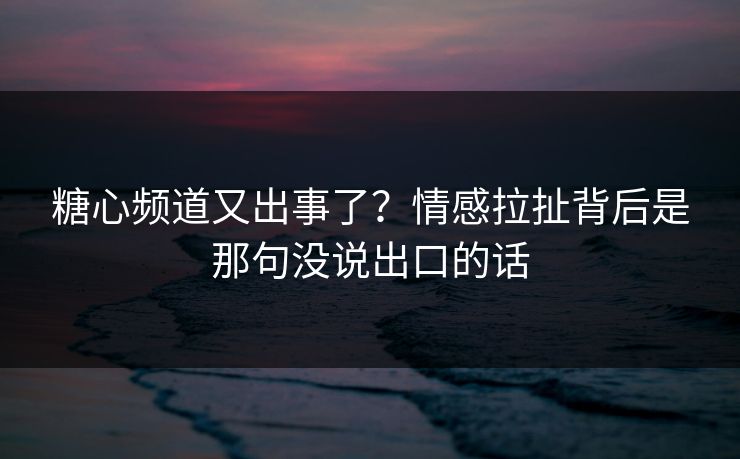 糖心频道又出事了?情感拉扯背后是那句没说出口的话 糖心频道又出事了?情感拉扯背后是那句没说出口的话