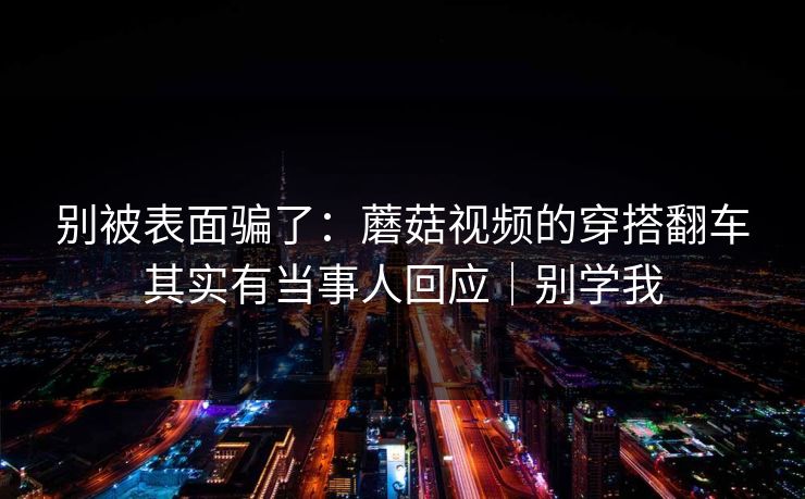 别被表面骗了:蘑菇视频的穿搭翻车其实有当事人回应|别学我 别被表面骗了:蘑菇视频的穿搭翻车其实有当事人回应|别学我