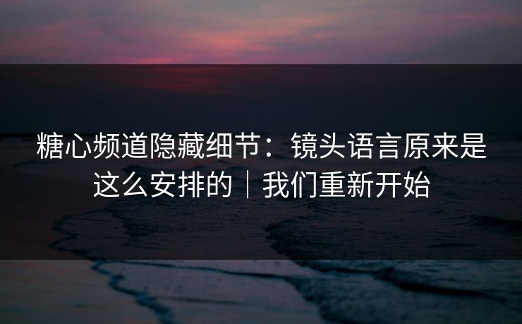 糖心频道隐藏细节:镜头语言原来是这么安排的|我们重新开始 糖心频道隐藏细节:镜头语言原来是这么安排的|我们重新开始