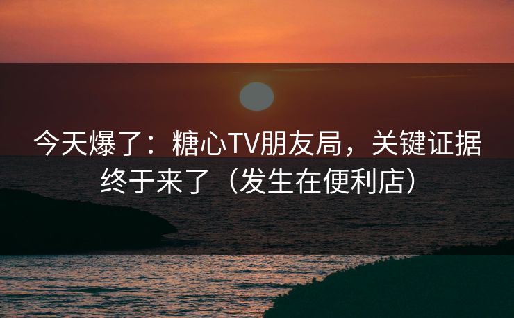 今天爆了:糖心TV朋友局,关键证据终于来了(发生在便利店) 今天爆了:糖心TV朋友局,关键证据终于来了(发生在便利店)