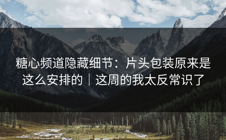 糖心频道隐藏细节：片头包装原来是这么安排的｜这周的我太反常识了