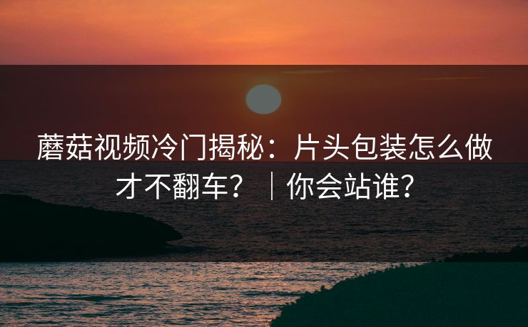 蘑菇视频冷门揭秘:片头包装怎么做才不翻车?|你会站谁? 蘑菇视频冷门揭秘:片头包装怎么做才不翻车?|你会站谁?