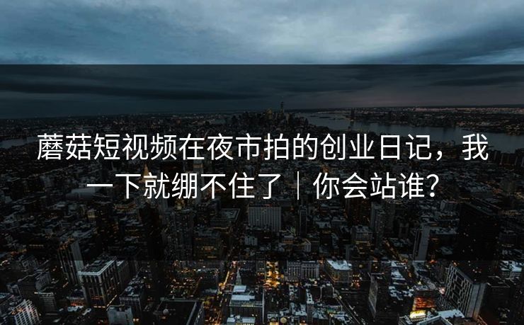 蘑菇短视频在夜市拍的创业日记,我一下就绷不住了|你会站谁? 蘑菇短视频在夜市拍的创业日记,我一下就绷不住了|你会站谁?