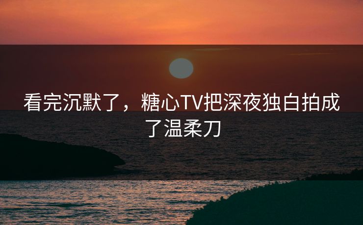 看完沉默了,糖心TV把深夜独白拍成了温柔刀 看完沉默了,糖心TV把深夜独白拍成了温柔刀