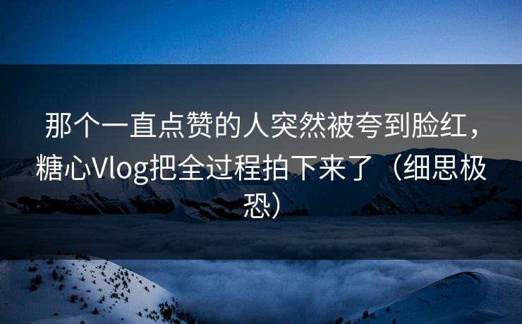 那个一直点赞的人突然被夸到脸红,糖心Vlog把全过程拍下来了(细思极恐) 那个一直点赞的人突然被夸到脸红,糖心Vlog把全过程拍下来了(细思极恐)