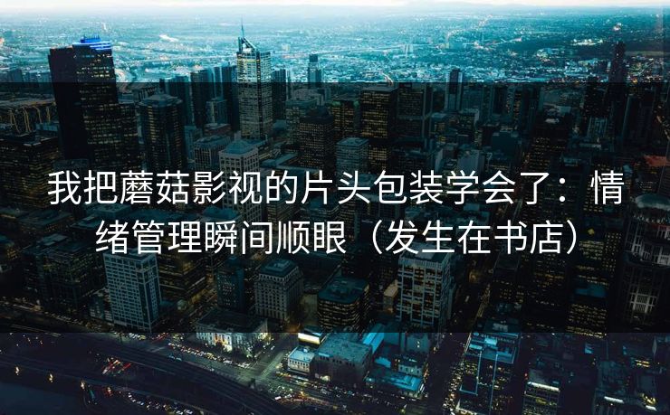 我把蘑菇影视的片头包装学会了:情绪管理瞬间顺眼(发生在书店) 我把蘑菇影视的片头包装学会了:情绪管理瞬间顺眼(发生在书店)