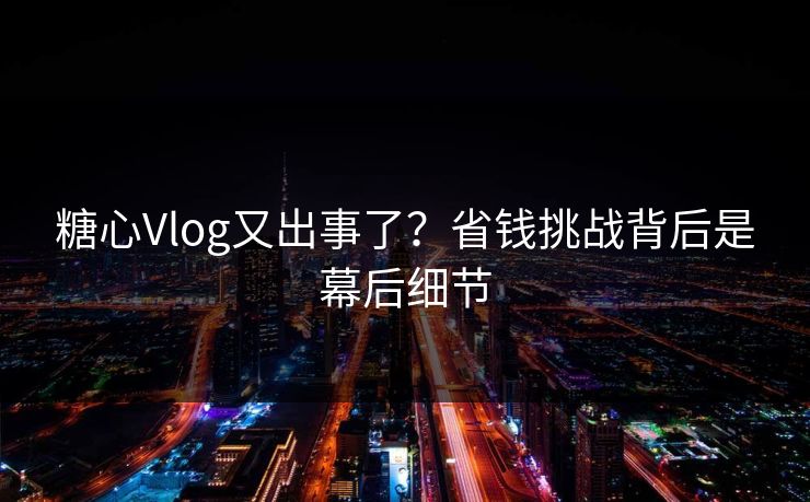 糖心Vlog又出事了？省钱挑战背后是幕后细节