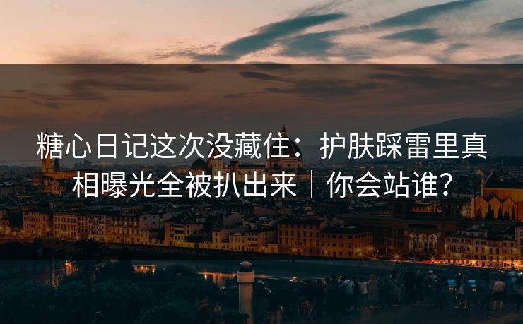 糖心日记这次没藏住:护肤踩雷里真相曝光全被扒出来|你会站谁? 糖心日记这次没藏住:护肤踩雷里真相曝光全被扒出来|你会站谁?