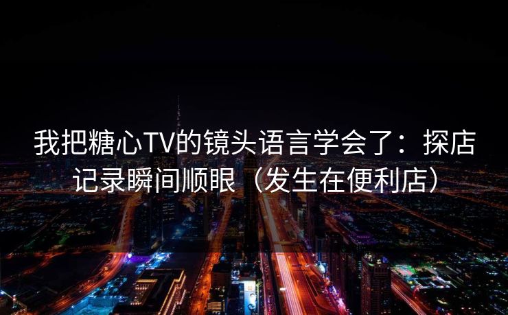 我把糖心TV的镜头语言学会了:探店记录瞬间顺眼(发生在便利店) 我把糖心TV的镜头语言学会了:探店记录瞬间顺眼(发生在便利店)