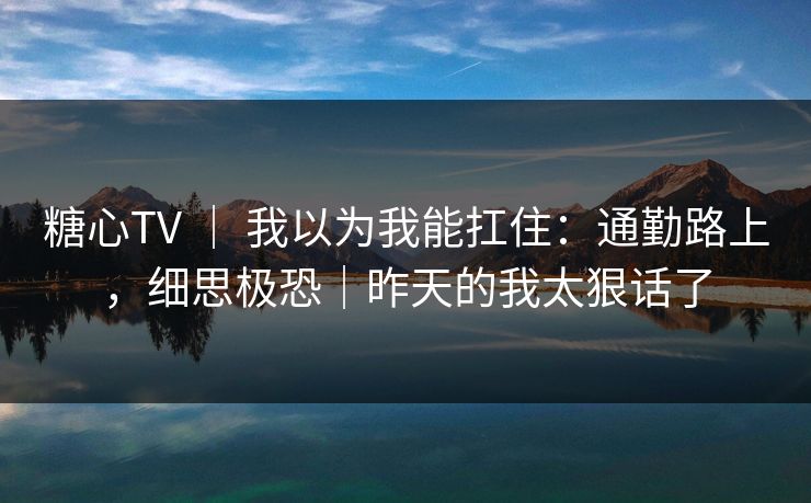 糖心TV ｜ 我以为我能扛住：通勤路上，细思极恐｜昨天的我太狠话了