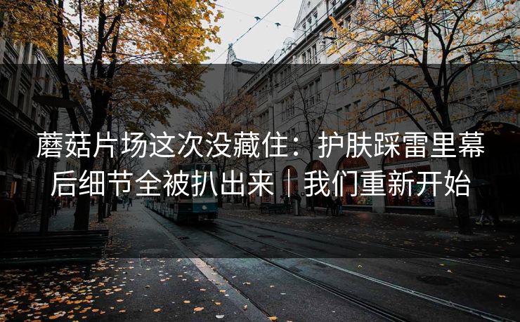 蘑菇片场这次没藏住:护肤踩雷里幕后细节全被扒出来|我们重新开始 蘑菇片场这次没藏住:护肤踩雷里幕后细节全被扒出来|我们重新开始