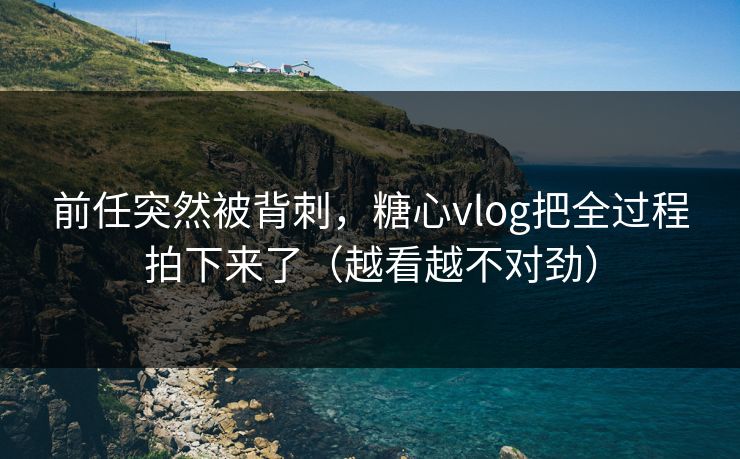 前任突然被背刺，糖心vlog把全过程拍下来了（越看越不对劲）