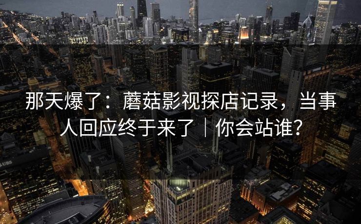 那天爆了：蘑菇影视探店记录，当事人回应终于来了｜你会站谁？
