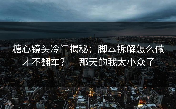 糖心镜头冷门揭秘:脚本拆解怎么做才不翻车?|那天的我太小众了 糖心镜头冷门揭秘:脚本拆解怎么做才不翻车?|那天的我太小众了