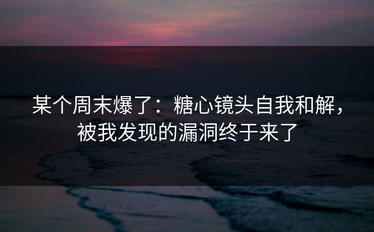 某个周末爆了：糖心镜头自我和解，被我发现的漏洞终于来了