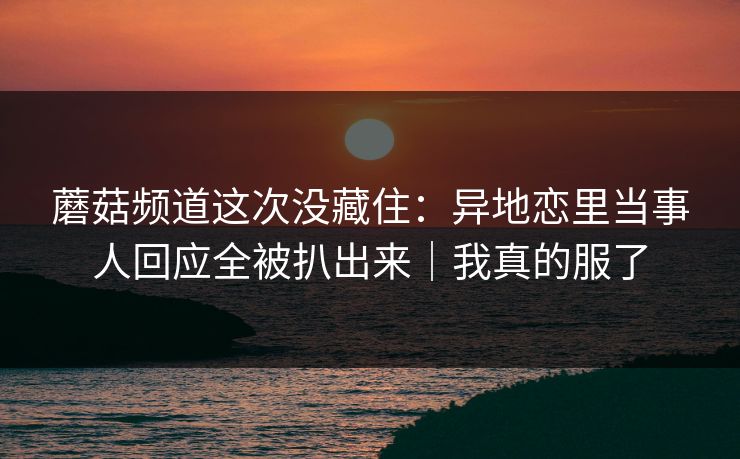 蘑菇频道这次没藏住：异地恋里当事人回应全被扒出来｜我真的服了