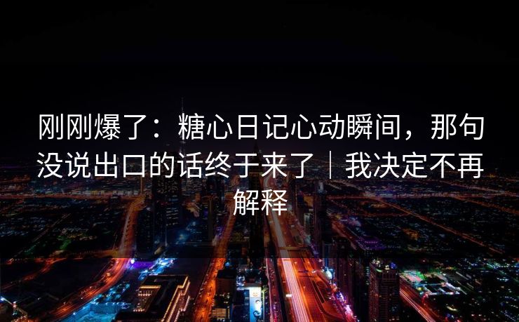 刚刚爆了：糖心日记心动瞬间，那句没说出口的话终于来了｜我决定不再解释