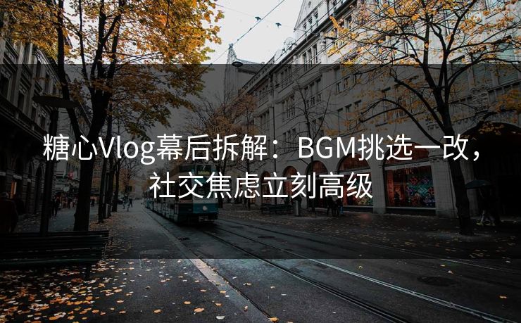 糖心Vlog幕后拆解：BGM挑选一改，社交焦虑立刻高级