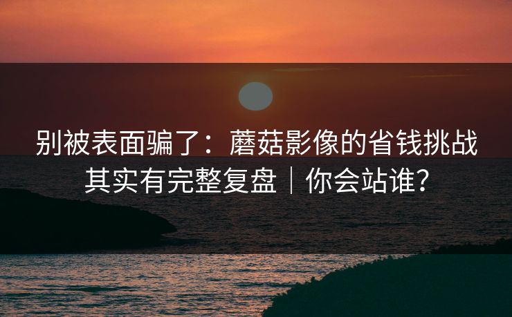 别被表面骗了:蘑菇影像的省钱挑战其实有完整复盘|你会站谁? 别被表面骗了:蘑菇影像的省钱挑战其实有完整复盘|你会站谁?