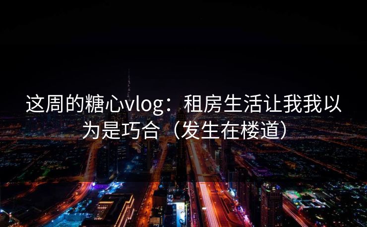 这周的糖心vlog:租房生活让我我以为是巧合(发生在楼道) 这周的糖心vlog:租房生活让我我以为是巧合(发生在楼道)