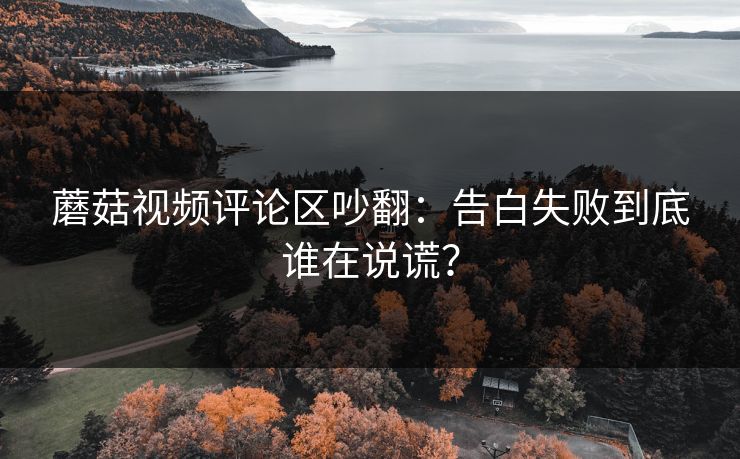 蘑菇视频评论区吵翻:告白失败到底谁在说谎? 蘑菇视频评论区吵翻:告白失败到底谁在说谎?