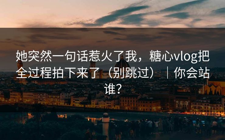 她突然一句话惹火了我,糖心vlog把全过程拍下来了(别跳过)|你会站谁? 她突然一句话惹火了我,糖心vlog把全过程拍下来了(别跳过)|你会站谁?