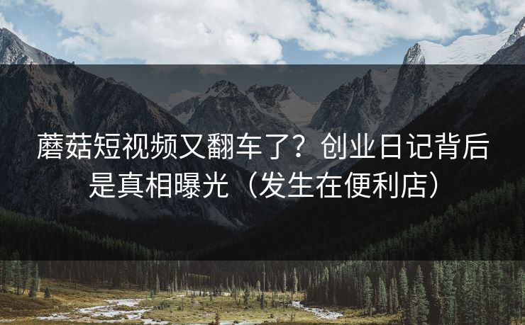 蘑菇短视频又翻车了?创业日记背后是真相曝光(发生在便利店) 蘑菇短视频又翻车了?创业日记背后是真相曝光(发生在便利店)