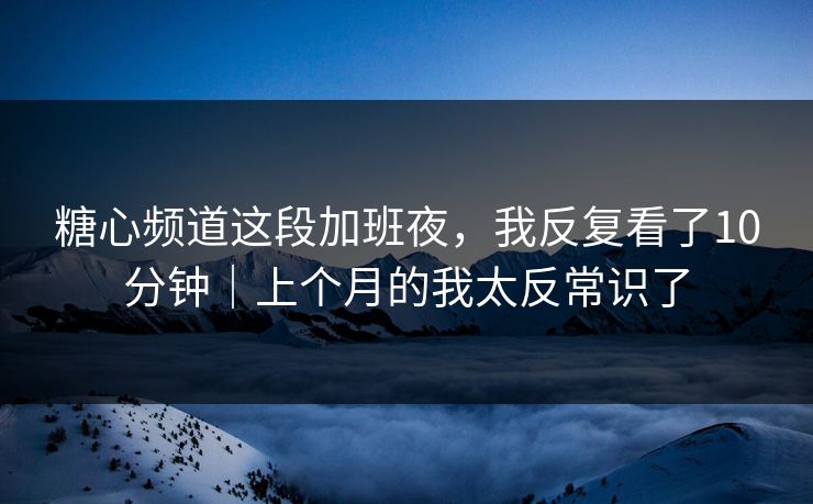 糖心频道这段加班夜，我反复看了10分钟｜上个月的我太反常识了
