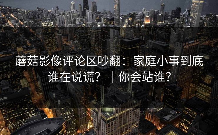 蘑菇影像评论区吵翻:家庭小事到底谁在说谎?|你会站谁? 蘑菇影像评论区吵翻:家庭小事到底谁在说谎?|你会站谁?