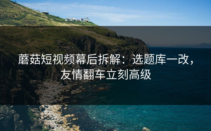 蘑菇短视频幕后拆解:选题库一改,友情翻车立刻高级 蘑菇短视频幕后拆解:选题库一改,友情翻车立刻高级