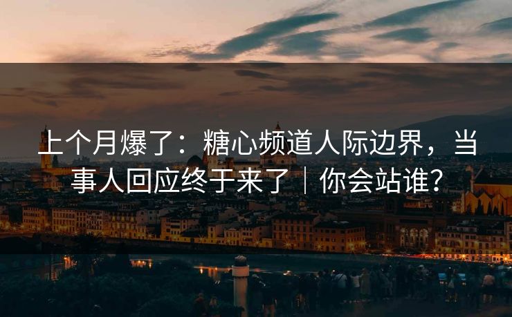 上个月爆了：糖心频道人际边界，当事人回应终于来了｜你会站谁？