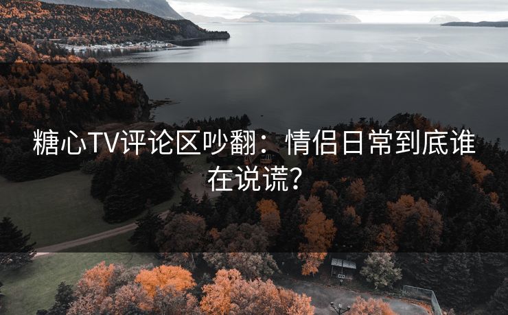 糖心TV评论区吵翻:情侣日常到底谁在说谎? 糖心TV评论区吵翻:情侣日常到底谁在说谎?