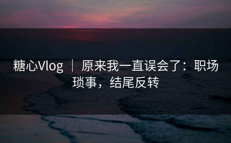 糖心Vlog | 原来我一直误会了:职场琐事,结尾反转 糖心Vlog | 原来我一直误会了:职场琐事,结尾反转