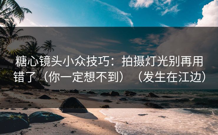 糖心镜头小众技巧：拍摄灯光别再用错了（你一定想不到）（发生在江边）