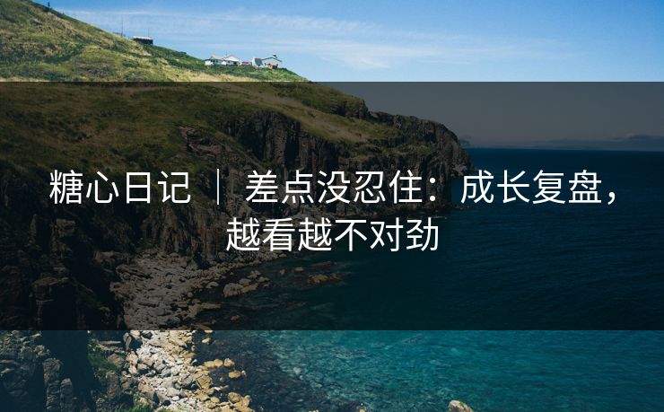 糖心日记 ｜ 差点没忍住：成长复盘，越看越不对劲