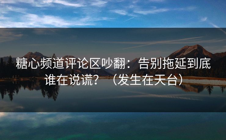 糖心频道评论区吵翻：告别拖延到底谁在说谎？（发生在天台）