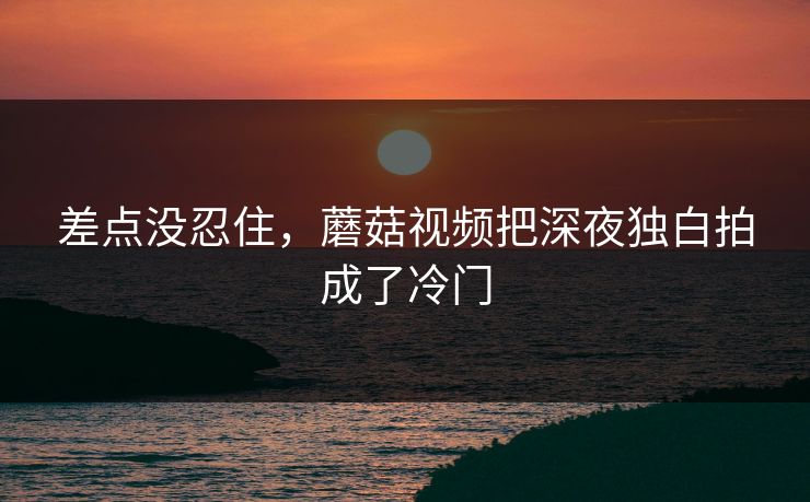 差点没忍住，蘑菇视频把深夜独白拍成了冷门
