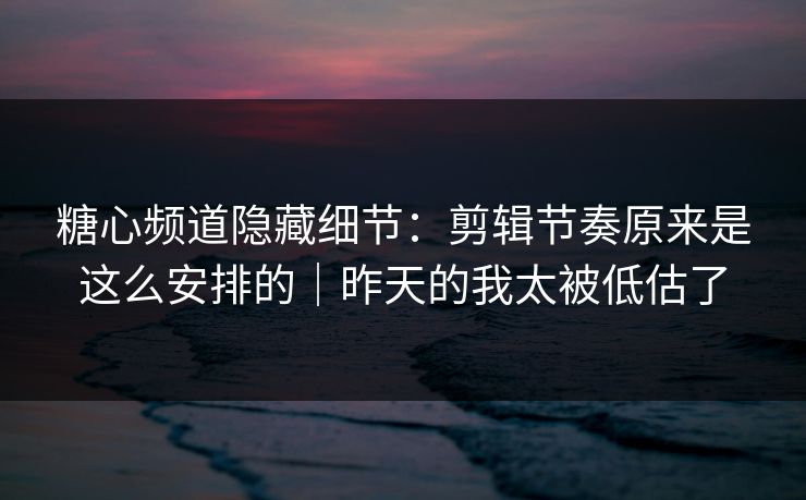 糖心频道隐藏细节：剪辑节奏原来是这么安排的｜昨天的我太被低估了