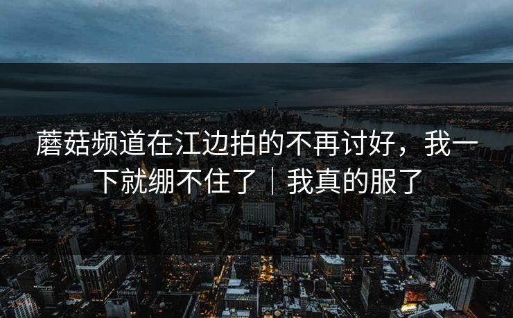 蘑菇频道在江边拍的不再讨好，我一下就绷不住了｜我真的服了