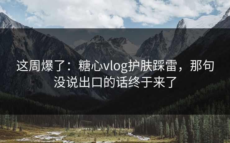 这周爆了：糖心vlog护肤踩雷，那句没说出口的话终于来了