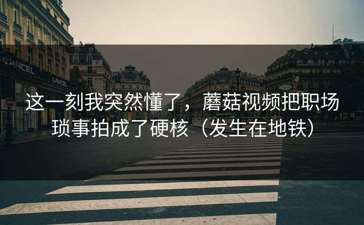 这一刻我突然懂了,蘑菇视频把职场琐事拍成了硬核(发生在地铁) 这一刻我突然懂了,蘑菇视频把职场琐事拍成了硬核(发生在地铁)