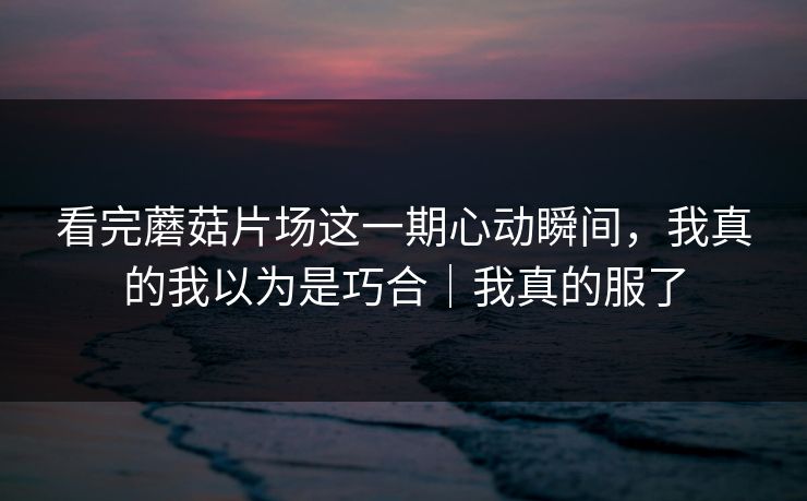 看完蘑菇片场这一期心动瞬间，我真的我以为是巧合｜我真的服了