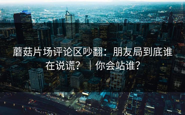 蘑菇片场评论区吵翻：朋友局到底谁在说谎？｜你会站谁？