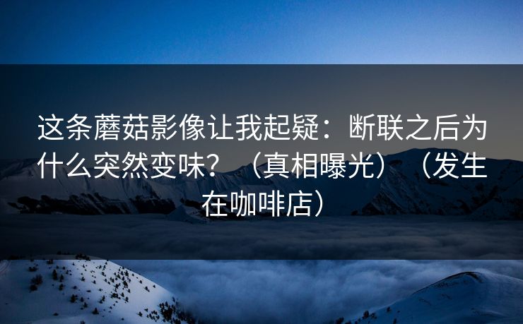 这条蘑菇影像让我起疑:断联之后为什么突然变味?(真相曝光)(发生在咖啡店) 这条蘑菇影像让我起疑:断联之后为什么突然变味?(真相曝光)(发生在咖啡店)